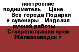 настроение подниматель) › Цена ­ 200 - Все города Подарки и сувениры » Изделия ручной работы   . Ставропольский край,Железноводск г.